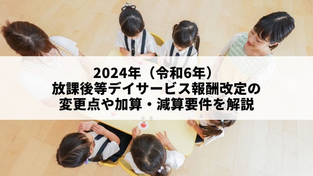 2024年（令和6年）放課後等デイサービス報酬改定の変更点や加算・減算要件を解説